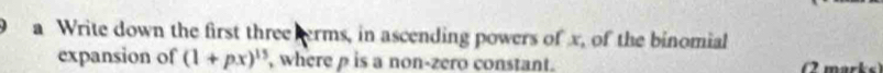 a Write down the first three erms, in ascending powers of x, of the binomial 
expansion of (1+px)^15 , where p is a non-zero constant. 
marks)