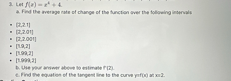 Let f(x)=x^4+4. 
a. Find the average rate of change of the function over the following intervals
[2,2.1]
[2,2.01]
[2,2.001]
[1.9,2]
[1.99,2]
[1.999,2]
b. Use your answer above to estimate f'(2). 
c. Find the equation of the tangent line to the curve y=f(x) at x=2.