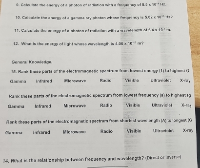 Calculate the energy of a photon of radiation with a frequency of 8.5* 10^(14)Hz. 
10. Calculate the energy of a gamma ray photon whose frequency is 5.02* 10^(10)Hz
11. Calculate the energy of a photon of radiation with a wavelength of 6.4* 10^(-2)m. 
12. What is the energy of light whose wavelength is 4.06* 10^(-11)m ?
General Knowledge
15. Rank these parts of the electromagnetic spectrum from lowest energy (1) to highest (?
Gamma Infrared Microwave Radio Visible Ultraviolet -ray 
Rank these parts of the electromagnetic spectrum from lowest frequency (a) to highest (g
Gamma Infrared Microwave Radio Visible Ultraviolet X-ray
Rank these parts of the electromagnetic spectrum from shortest wavelength (A) to longest (G
Gamma Infrared Microwave Radio Visible Ultraviolet X-ray
14. What is the relationship between frequency and wavelength? (Direct or Inverse)
_