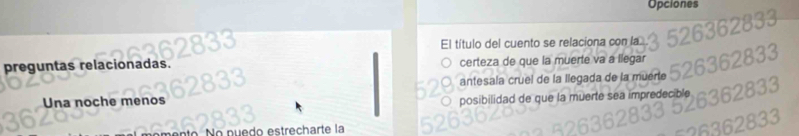 Opciones
El título del cuento se relaciona con la
preguntas relacionadas. certeza de que la muerte va a llegar
Una noche menos antesala cruel de la llegada de la muerte
posibilidad de que la muerte sea impredecible
e do strech arte la