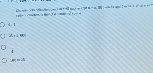 sclect the
Shawn's coin collection contained 25 quarters, 20 dimes, 50 pennies, and 5 nickels. What was th
ratio of quarters to the total number of coins?
4:1
25:1,000
 1/4 
100 to 25