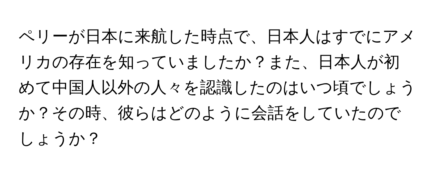 ペリーが日本に来航した時点で、日本人はすでにアメリカの存在を知っていましたか？また、日本人が初めて中国人以外の人々を認識したのはいつ頃でしょうか？その時、彼らはどのように会話をしていたのでしょうか？