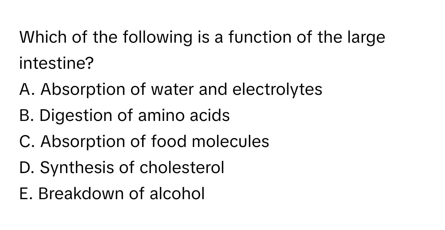 Which of the following is a function of the large intestine?

A. Absorption of water and electrolytes
B. Digestion of amino acids
C. Absorption of food molecules
D. Synthesis of cholesterol
E. Breakdown of alcohol