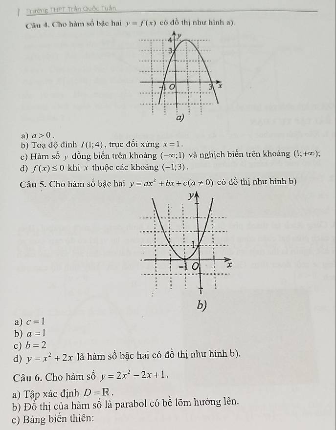 Trường THPT Trần Quốc Tuần
Câu 4. Cho hàm số bậc hai y=f(x) có đồ thị như hình a).
a) a>0. 
b) Toạ độ đỉnh I(1;4) , trục đối xứng x=1. 
c) Hàm số y đồng biến trên khoảng (-∈fty ;1) và nghịch biến trên khoảng (1;+∈fty ); 
d) f(x)≤ 0 khi x thuộc các khoảng (-1;3). 
Câu 5. Cho hàm số bậc hai y=ax^2+bx+c(a!= 0) có đồ thị như hình b)
b)
a) c=1
b) a=1
c) b=2
d) y=x^2+2x là hàm số bậc hai có đồ thị như hình b).
Câu 6. Cho hàm số y=2x^2-2x+1. 
a) Tập xác định D=R. 
b) Đồ thị của hàm số là parabol có bề lõm hướng lên.
c) Bảng biến thiên: