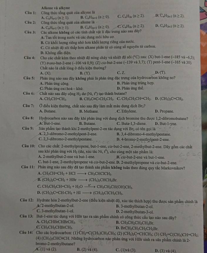 Alkene và alkyne
Câu 1: Công thức tổng quát của alkyne là
A. C_nH_n+2(n≥ 1). B. C_nH_2n+2(n≥ 0). C. C_nH_2n(n≥ 2). D. C_nH_2n-2(n≥ 2).
Câu 2: Công thức tổng quát của alkene là
A. C_nH_n+2(n≥ 1). B. C_nH_2n+2(n≥ 0). C. C_nH_2n(n≥ 2). D. C_nH_2n-2(n≥ 2).
Câu 3: Các alkene không có các tính chất vật lí đặc trưng nào sau đây?
A. Tan tốt trong nước và các dung môi hữu cơ.
B. Có khối lượng riêng nhỏ hơn khối lượng riêng của nước.
C. Có nhiệt độ sôi thấp hơn alkane phân tử có cùng số nguyên tử carbon.
D. Không dẫn điện.
Câu 4: Cho các chất kèm theo nhiệt độ nóng chảy và nhiệt độ sôi (^circ C) sau: (X) but-1-enc(-185va-6,3);
(Y) trans-but-2-ene (-106 và 0,9); (Z) cis-but-2-ene (-139 và 3,7); (T) pent-1-ene(-165va30).
Chất nào là chất lông ở điều kiện thường?
A. (X). B. (Y). C. Z. D. (T).
Câu 5: Phản ứng nào sau đây không phải là phản ứng đặc trưng của hydrocarbon không no?
A. Phản ứng cộng. B. Phản ứng trùng hợp.
C. Phân ứng oxi hoá - khử. D. Phản ứng thế
Câu 6: Chất nào sau đây cộng H_2 du (Ni,t°) tạo thành butane?
A. CH_3CH=CH_2. B. CH_3Cequiv C-CH_2CH_3. C. CH_3CH_2CH=CH_2 D. (CH_3)_2C=CH_2.
Câu 7: Ở điều kiện thường, chất nào sau đây làm mất màu dung dịch Br_2
A. Butane. B. Methane. C. Ethylene. D. Propane.
Câu 8: Hydrocarbon nào sau đây khi phản ứng với dung dịch bromine thu được 1,2-dibromobutane?
A. But-1-enc. B. Butane. C. Buta-1,3-diene. D. But-1-yne.
Câu 9: Sản phẩm tạo thành khí 2-methylpent-2-en tác dụng với Br_2 có tēn gọi là
A. 2,3-dibromo-2-methylpent-2-ene. B. 3,4-dibromo-4-methylpentane.
C. 2,3-dibromo-2-methylpentane. D. 4-bromo-2-methylpent-2-ene.
Câu 10: Cho các chất: 2-methylpropene, but-1-ene,cis-bu t-2-ene, 2-methylbut-2-ene. Dãy gồm các chất
sau khi phản ứng với H_2 (dư, xúc tác Ni,t^0) , cho cùng một sản phẩm là:
A. 2-methylbut-2-ene và but-1-ene. B. c -1 but-2-ene và but-1-ene.
C. but-1-ene, 2-methylpropene và c/s -but-2-enc D. 2-methylpropene và cis-but-2-ene.
Câu 11: Phản ứng nào sau đây đã tạo thành sản phẩm không tuần theo đúng quy tắc Markovnikov?
A. CH_3CH=CH_2+HClto CH_3CHClCH_3.
B. (CH_3)_2C=CH_2+HBrto (CH_3)_2CHCH_2Br.
C. CH_3CH_2CH=CH_2+H_2Oxrightarrow H^+CH_3CH_2CH(OH)CH_3.
D. (CH_3)_2C=CH-CH_3+HIto (CH_3)_2CICH_2CH_3.
Câu 12: Hydrate hóa 2-methylbut-2-ene (điều kiện nhiệt độ, xúc tác thích hợp) thu được sản phẩm chính là
A. 2-methylbutan-2-ol. B. 3-methylbutan-2-ol
C. 3-methylbutan-1-ol D. 2-methylbutan-3-ol
Câu 13: But-1-ene tác dụng với HBr tạo ra sản phẩm chính có công thức cầu tạo nào sau đây?
A. CH_3CHBrCHBrCH_3. B. CH_3CH_2CH_2CH_2Br.
C. CH_3CH_2CHBrCH_3. D. BrCH_2CH_2CH_2CH_2Br.
Câu 14: Cho các hydrocarbon: (1) CH_2=C(CH_3)CH_2CH_3; (2) (CH_3)_2C=CHCH_3; (3) CH_2=C(CH_3)CH=CH_2;
(4) (CH_3)_2CHCequiv CH Những hydrocarbon nào phản ứng với HBr sinh ra sản phẩm chính là 2-
bromo-2-methylbutane?
A. (1) v d(2) B. (2) vd(4). C. (1)và (3). D. (3) và (4).