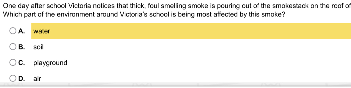 One day after school Victoria notices that thick, foul smelling smoke is pouring out of the smokestack on the roof of
Which part of the environment around Victoria's school is being most affected by this smoke?
A. water
B. soil
C. playground
D. air