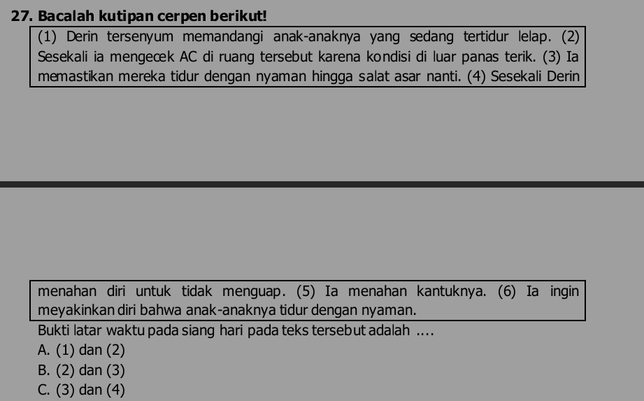 Bacalah kutipan cerpen berikut!
(1) Derin tersenyum memandangi anak-anaknya yang sedang tertidur lelap. (2)
Sesekali ia mengeæk AC di ruang tersebut karena kondisi di luar panas terik. (3) Ia
memastikan mereka tidur dengan nyaman hingga salat asar nanti. (4) Sesekali Derin
menahan diri untuk tidak menguap. (5) Ia menahan kantuknya. (6) Ia ingin
meyakinkan diri bahwa anak-anaknya tidur dengan nyaman.
Bukti latar waktu pada siang hari pada teks tersebut adalah ....
A. (1) dan (2)
B. (2) dan (3)
C. (3) dan (4)