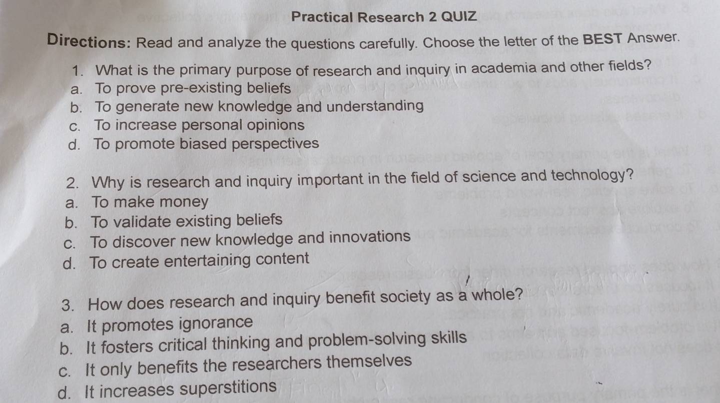 Practical Research 2 QUIZ
Directions: Read and analyze the questions carefully. Choose the letter of the BEST Answer.
1. What is the primary purpose of research and inquiry in academia and other fields?
a. To prove pre-existing beliefs
b. To generate new knowledge and understanding
c. To increase personal opinions
d. To promote biased perspectives
2. Why is research and inquiry important in the field of science and technology?
a. To make money
b. To validate existing beliefs
c. To discover new knowledge and innovations
d. To create entertaining content
3. How does research and inquiry benefit society as a whole?
a. It promotes ignorance
b. It fosters critical thinking and problem-solving skills
c. It only benefits the researchers themselves
d. It increases superstitions