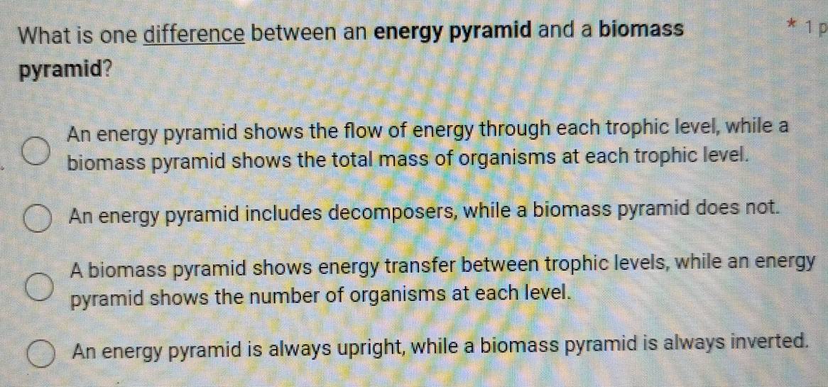 What is one difference between an energy pyramid and a biomass
* 1 p
pyramid?
An energy pyramid shows the flow of energy through each trophic level, while a
biomass pyramid shows the total mass of organisms at each trophic level.
An energy pyramid includes decomposers, while a biomass pyramid does not.
A biomass pyramid shows energy transfer between trophic levels, while an energy
pyramid shows the number of organisms at each level.
An energy pyramid is always upright, while a biomass pyramid is always inverted.