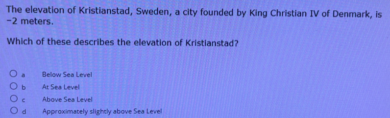 The elevation of Kristianstad, Sweden, a city founded by King Christian IV of Denmark, is
-2 meters.
Which of these describes the elevation of Kristianstad?
a Below Sea Level
b At Sea Level
C Above Sea Level
d Approximately slightly above Sea Level