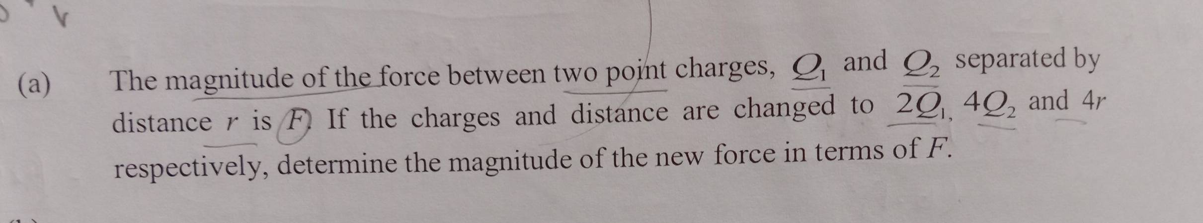 The magnitude of the force between two point charges, Q_1 and Q_2 separated by 
distance r is F. If the charges and distance are changed to 2Q_1, 4Q_2 and 4r
respectively, determine the magnitude of the new force in terms of F.