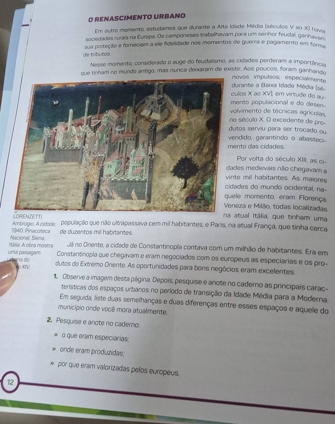 RENASCIMENTO URBANO
Em outro momento, estudamos que durante a Alta Idade Média (séculos V ao X) havia
sociedades rurais na Europa. Os camponeses trabalhavam para um senhor feudal, ganhavam
sua proteção e forneciam a ele fidelidade nos momentos de guerra e pagamento em forma
de tributos.
Nesse momento, considerado o auge do feudalismo, as cidades perderam a importância
que tinham no mundo antigo, mas nunca deixaram de existir. Aos poucos, foram ganhando
ovos impulsos, especialmente
urante a Baixa Idade Média (sé-
los X ao XV), em virtude do au-
ento populacional e do desen-
lvimento de técnicas agrícolas,
século X. O excedente de pro-
tos serviu para ser trocado ou
ndido, garantindo o abasteci-
nto das cidades.
Por volta do século XIII, as ci-
es medievais não chegavam a
e mil habitantes. As maiores
des do mundo ocidental, na-
le momento, eram Florença,
eza e Milão, todas localizadas
TI,
na atual Itália, que tinham uma
Ambrogio. A cidade. população que não ultrapassava cem mil habitantes, e Paris, na atual França, que tinha cerca
1340, Pinacoteca de duzentos mil habitantes.
Nacional, Siena,
Itália. A obra mostra Já no Oriente, a cidade de Constantinopla contava com um milhão de habitantes. Era em
uma paisagem Constantinopla que chegavam e eram negociados com os europeus as especiarias e os pro-
urbana do dutos do Extremo Oriente. As oportunidades para bons negócios eram excelentes.
Io XIV.
1. Observe a imagem desta página. Depois, pesquise e anote no caderno as principais carac-
terísticas dos espaços urbanos no período de transição da Idade Média para a Moderna,
Em seguida, liste duas semelhanças e duas diferenças entre esses espaços e aquele do
município onde você mora atualmente.
2. Pesquise e anote no caderno:
o que eram especiarias;
» onde eram produzidas;
» por que eram valorizadas pelos europeus.
12