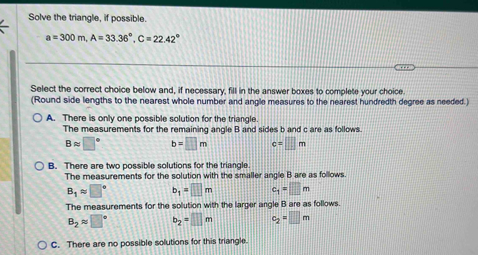 Solve the triangle, if possible.
a=300m, A=33.36°, C=22.42°
Select the correct choice below and, if necessary, fill in the answer boxes to complete your choice.
(Round side lengths to the nearest whole number and angle measures to the nearest hundredth degree as needed.)
A. There is only one possible solution for the triangle.
The measurements for the remaining angle B and sides b and c are as follows.
Bapprox □° b=□ m c=□ m
B. There are two possible solutions for the triangle.
The measurements for the solution with the smaller angle B are as follows.
B_1approx □° b_1=□ m c_1=□ m
The measurements for the solution with the larger angle B are as follows.
B_2approx □° b_2=□ m c_2=□ m
C. There are no possible solutions for this triangle.