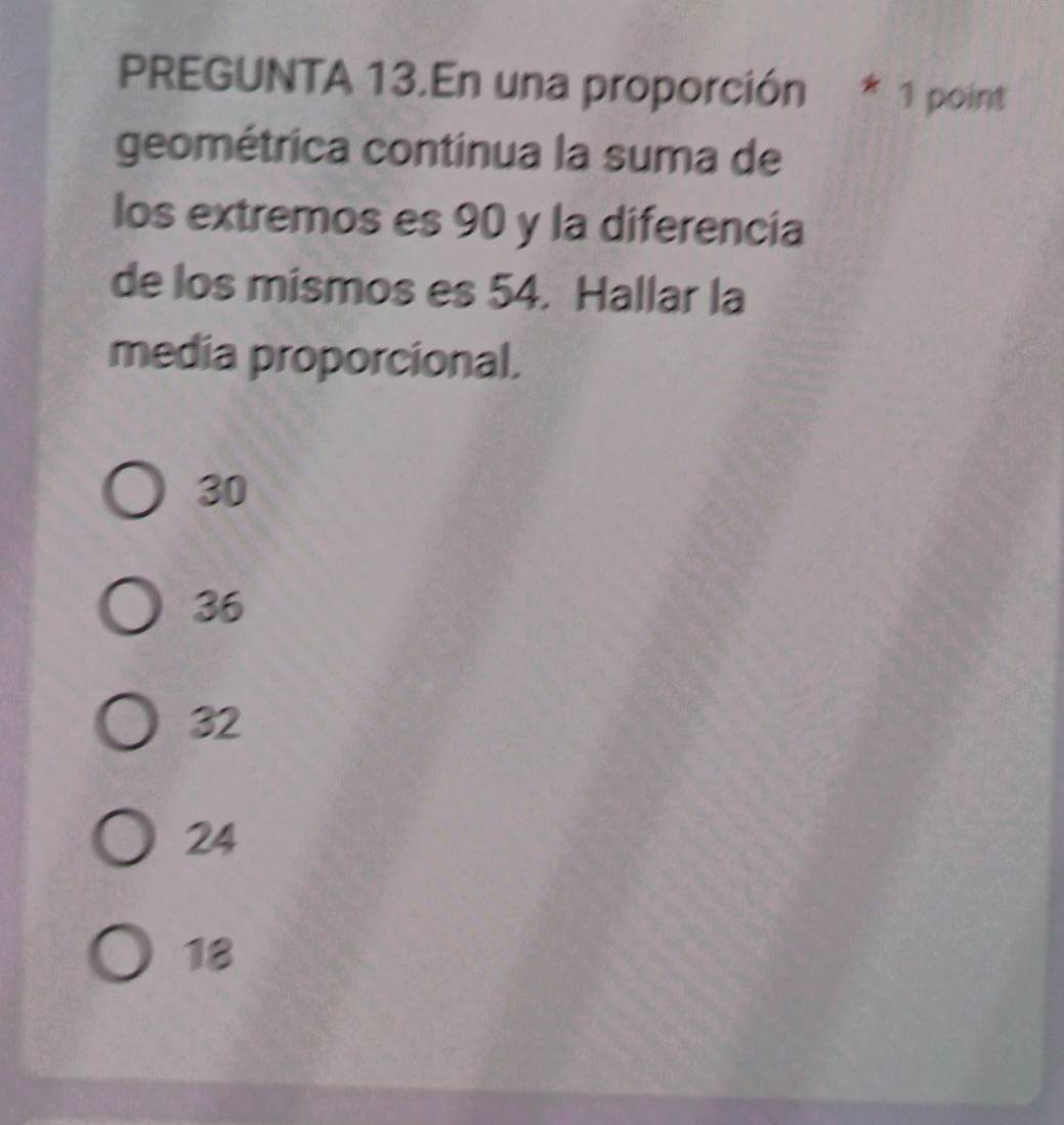 PREGUNTA 13.En una proporción * 1 point
geométrica continua la suma de
los extremos es 90 y la diferencia
de los mismos es 54. Hallar la
media proporcional.
30
36
32
24
18