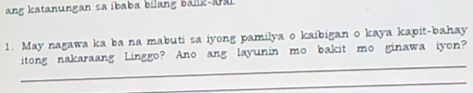 ang katanungan sa ibaba bilang bälik-aal 
1. May nagawa ka ba na mabuti sa iyong pamilya o kaibigan o kaya kapit-bahay 
_ 
itong nakaraang Linggo? Ano ang layunin mo bakit mo ginawa iyon? 
_