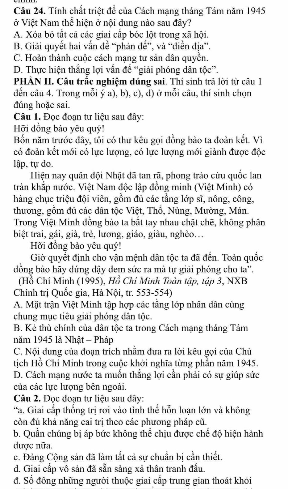 Tính chất triệt để của Cách mạng tháng Tám năm 1945
ở Việt Nam thể hiện ở nội dung nào sau đây?
A. Xóa bỏ tất cả các giai cấp bóc lột trong xã hội.
B. Giải quyết hai vấn đề “phản đế”, và “điền địa”.
C. Hoàn thành cuộc cách mạng tư sản dân quyền.
D. Thực hiện thắng lợi vấn để “giải phóng dân tộc”.
PHÀN II. Câu trắc nghiệm đúng sai. Thí sinh trả lời từ câu 1
đến câu 4. Trong mỗi ý a), b), c), d) ở mỗi câu, thí sinh chọn
đúng hoặc sai.
Câu 1. Đọc đoạn tư liệu sau đây:
Hỡi đồng bào yêu quý!
Bốn năm trước đây, tôi có thư kêu gọi đồng bào ta đoàn kết. Vì
có đoàn kết mới có lực lượng, có lực lượng mới giành được độc
lập, tự do.
Hiện nay quân đội Nhật đã tan rã, phong trào cứu quốc lan
tràn khắp nước. Việt Nam độc lập đồng minh (Việt Minh) có
hàng chục triệu đội viên, gồm đủ các tầng lớp sĩ, nông, công,
thương, gồm đủ các dân tộc Việt, Thổ, Nùng, Mường, Mán.
Trong Việt Minh đồng bào ta bắt tay nhau chặt chẽ, không phân
biệt trai, gái, già, trẻ, lương, giáo, giàu, nghèo...
Hỡi đồng bào yêu quý!
Giờ quyết định cho vận mệnh dân tộc ta đã đến. Toàn quốc
đồng bào hãy đứng dậy đem sức ra mà tự giải phóng cho ta''.
(Hồ Chí Minh (1995), Hồ Chí Minh Toàn tập, tập 3, NXB
Chính trị Quốc gia, Hà Nội, tr. 553-554)
A. Mặt trận Việt Minh tập hợp các tầng lớp nhân dân cùng
chung mục tiêu giải phóng dân tộc.
B. Kẻ thù chính của dân tộc ta trong Cách mạng tháng Tám
năm 1945 là Nhật - Pháp
C. Nội dung của đoạn trích nhằm đưa ra lời kêu gọi của Chủ
tịch Hồ Chí Minh trong cuộc khởi nghĩa từng phần năm 1945.
D. Cách mạng nước ta muốn thắng lợi cần phải có sự giúp sức
của các lực lượng bên ngoài.
Câu 2. Đọc đoạn tư liệu sau đây:
“a. Giai cấp thống trị rơi vào tình thế hỗn loạn lớn và không
còn đủ khả năng cai trị theo các phương pháp cũ.
b. Quần chúng bị áp bức không thể chịu được chế độ hiện hành
được nữa.
c. Đảng Cộng sản đã làm tất cả sự chuẩn bị cần thiết.
d. Giai cấp vô sản đã sẵn sàng xả thân tranh đấu.
đ. Số đông những người thuộc giai cấp trung gian thoát khỏi