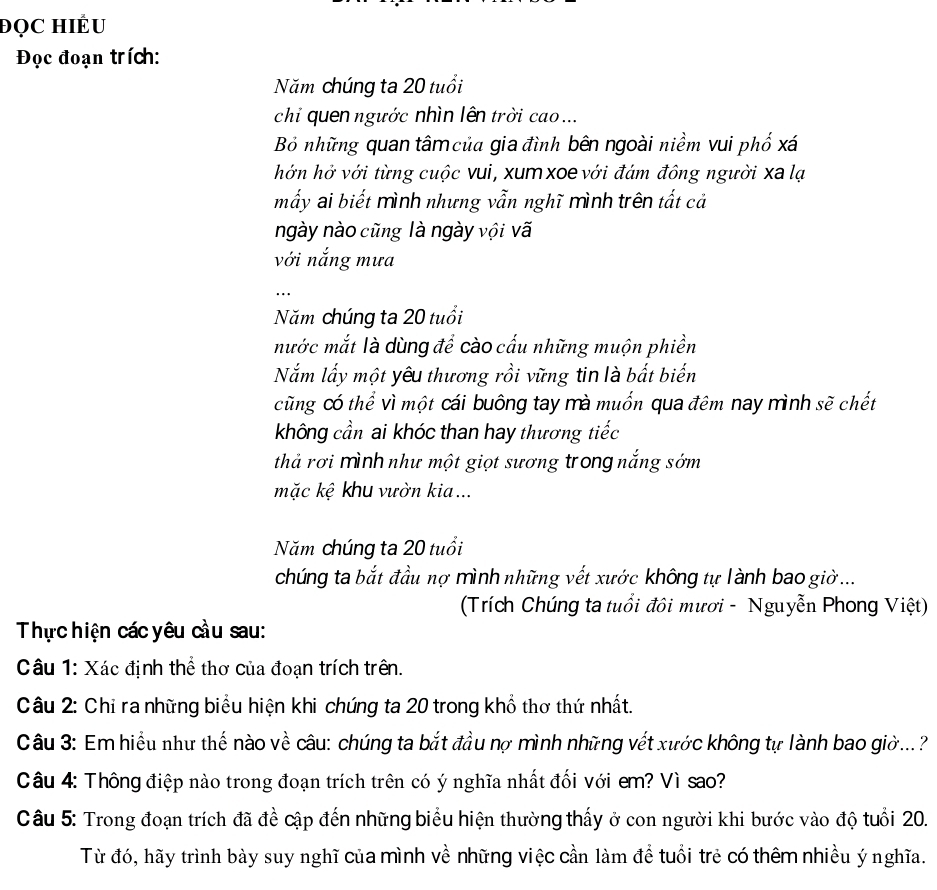 đọC HiÊU 
Đọc đoạn trích: 
Năm chúng ta 20 tuổi 
chỉ quen ngước nhìn lên trời cao ... 
Bỏ những quan tâm của gia đình bên ngoài niềm vui phố xá 
hớn hở với từng cuộc vui, xum xoe với đám đông người xa lạ 
mấy ai biết mình nhưng vẫn nghĩ mình trên tất cả 
ngày nào cũng là ngày vội vã 
với nắng mưa 
… 
Năm chúng ta 20 tuổi 
mước mắt là dùng để cào cấu những muộn phiền 
Nắm lấy một yêu thương rồi vững tin là bắt biến 
cũng có thể vì một cái buông tay mà muốn qua đêm nay mình sẽ chết 
không cần ai khóc than hay thương tiếc 
thả rơi mình như một giọt sương trong nắng sớm 
mặc kệ khu vườn kia... 
Năm chúng ta 20 tuổi 
chúng ta bắt đầu nợ mình những vết xước không tự lành bao giờ ... 
(Trích Chúng ta tuổi đôi mươi - Nguyễn Phong Việt) 
Thực hiện các yêu cầu sau: 
Câu 1: Xác định thể thơ của đoạn trích trên. 
Câu 2: Chỉ ra những biểu hiện khi chúng ta 20 trong khổ thơ thứ nhất. 
Câu 3: Em hiểu như thế nào về câu: chúng ta bắt đầu nợ mình những vết xước không tự lành bao giờ...? 
Câu 4: Thông điệp nào trong đoạn trích trên có ý nghĩa nhất đối với em? Vì sao? 
Câu 5: Trong đoạn trích đã đề cập đến những biểu hiện thường thấy ở con người khi bước vào độ tuổi 20. 
Từ đó, hãy trình bày suy nghĩ của mình về những việc cần làm để tuổi trẻ có thêm nhiều ý nghĩa.