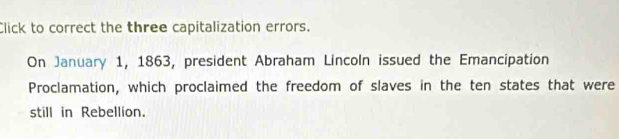 Click to correct the three capitalization errors. 
On January 1, 1863, president Abraham Lincoln issued the Emancipation 
Proclamation, which proclaimed the freedom of slaves in the ten states that were 
still in Rebellion.