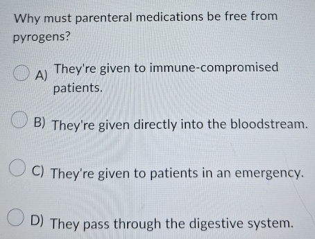 Why must parenteral medications be free from
pyrogens?
A) They're given to immune-compromised
patients.
B) They're given directly into the bloodstream.
C) They're given to patients in an emergency.
D) They pass through the digestive system.