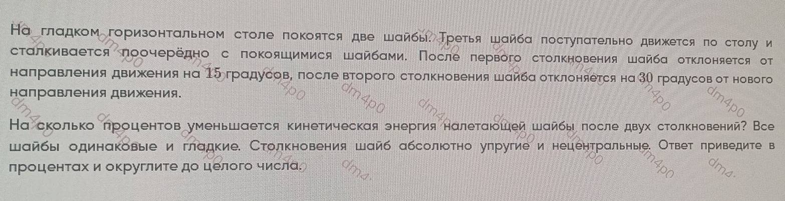 На гладком горизонτальном столе πокояτся две шайбы. Третья шайба πостуπατельно движется πо столу и 
сталкиваеτся πоочередно с πокояшимися Шαйбами. После πервого столκновения шайба отκлоняется от 
налравления движения на 15градусов, после ворого столкновения шайбα оκлоняется на3О градусов от нового 
направления движения. 
Наскольколроцентов уменьшается кинетическая энергия налеτаюошей шайбы πосле двух столкновений? Все 
шайбы одинаковыее и гладкие. Столкновения шайб абсолюотно уπругие и нецентральные. Ответ πриведите в 
проценτахи округлиτедо целого числа.