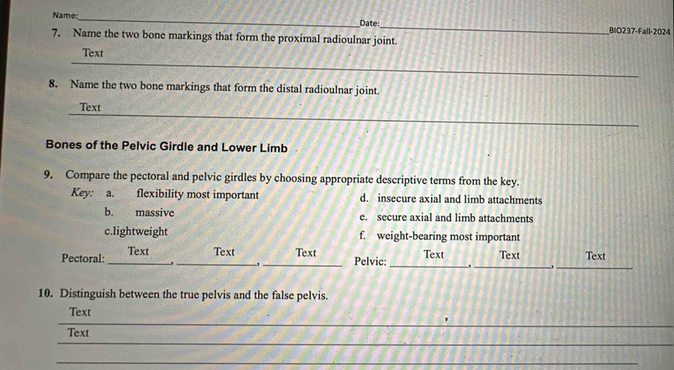 Date:
Name: __BIO237-Fall-2024
7. Name the two bone markings that form the proximal radioulnar joint.
_
Text
8. Name the two bone markings that form the distal radioulnar joint.
_
Text
Bones of the Pelvic Girdle and Lower Limb
9. Compare the pectoral and pelvic girdles by choosing appropriate descriptive terms from the key.
Key: a. flexibility most important d. insecure axial and limb attachments
b. massive e. secure axial and limb attachments
c.lightweight f. weight-bearing most important
Pectoral: _Text _Text _Text Pelvic: _Text _Text Text
,
,
.
_
10. Distinguish between the true pelvis and the false pelvis.
_
Text
_
Text
_