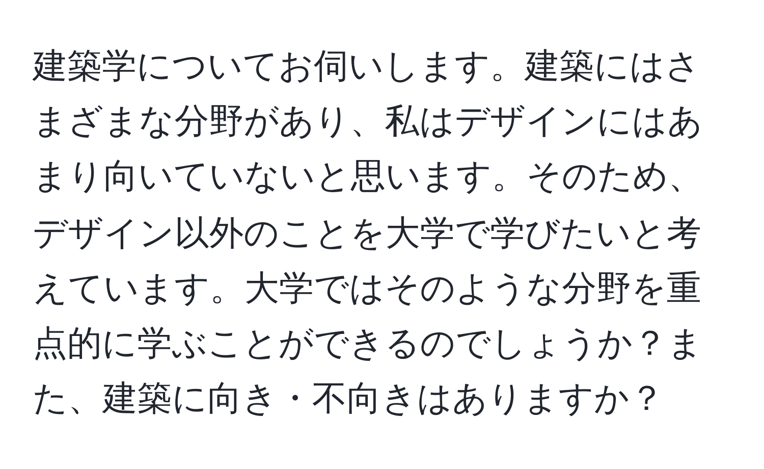 建築学についてお伺いします。建築にはさまざまな分野があり、私はデザインにはあまり向いていないと思います。そのため、デザイン以外のことを大学で学びたいと考えています。大学ではそのような分野を重点的に学ぶことができるのでしょうか？また、建築に向き・不向きはありますか？