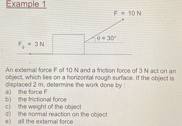 Example 1
An external force F of 10 N and a friction force of 3 N act on an
object, which lies on a horizontal rough surface. If the object is
displaced 2 m, determine the work done by :
a) the force F
b) the frictional force
c) the weight of the object
d) the normal reaction on the object
e) all the external force