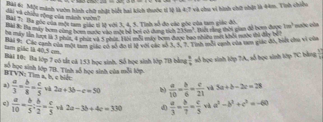 são chó: 2a
Bài 6: Một mảnh vườn hình chữ nhật biết hai kích thước tỉ lệ là 4;7 và chu vi hình chữ nhật là 44m. Tính chiều
dài và chiều rộng của mảnh vườn?
Bài 7: Ba góc của một tam giác tỉ lệ với 3, 4, 5. Tĩnh số đo các gốc của tam giác đó.
Bài 8: Ba máy bơm cùng bơm nước vào một bể bơi có dung tích 235m^3.  Biết rằng thời gian đễ bơm được 10a^3 nước của
ba máy lần lượt là 3 phút, 4 phút và 5 phút. Hỏi mỗi máy bơm được bao nhiều mết khối nước thì đây bở?
Bài 9: Các cạnh của một tam giác có số đo tỉ lệ với các số 3, 5, 7. Tính mỗi cạnh của tam giác đó, biết chu vi của
tam giác là 40,5 cm.
Bài 10: Ba lớp 7 có tất cả 153 học sinh. Số học sinh lớp 7B bằng  8/9  số học sinh lớp 7A, số học sinh lớp 7C bằng  1^7/x 
số học sinh lớp 7B. Tính số học sinh của mỗi lớp.
BTVN: Tìm a, b, c biết:
a)  a/3 = b/8 = c/5  và 2a+3b-c=50
b)  a/10 = b/6 = c/21  và 5a+b-2c=28
c)  a/10 = b/5 ; b/2 = c/5  và 2a-3b+4c=330 d)  a/3 = b/7 = c/5  và a^2-b^2+c^2=-60