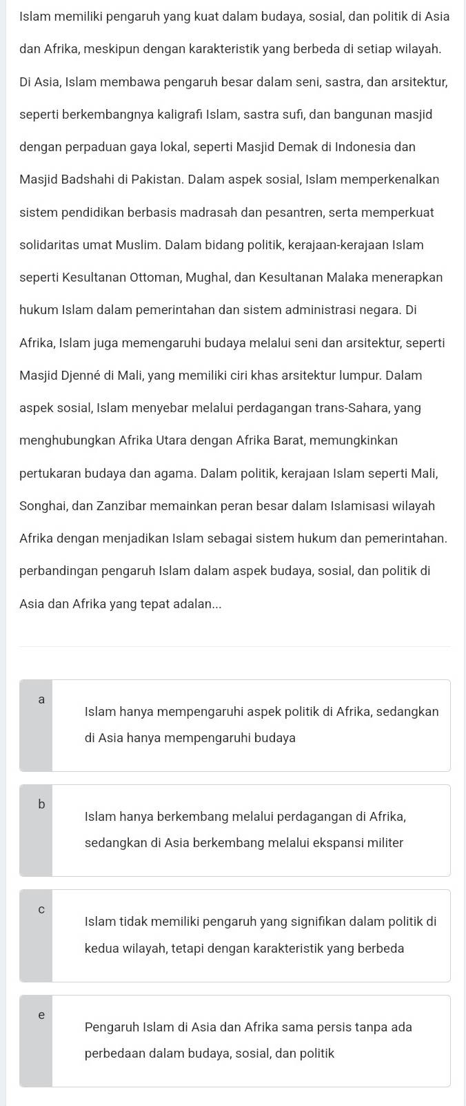 Islam memiliki pengaruh yang kuat dalam budaya, sosial, dan politik di Asia
dan Afrika, meskipun dengan karakteristik yang berbeda di setiap wilayah.
Di Asia, Islam membawa pengaruh besar dalam seni, sastra, dan arsitektur,
seperti berkembangnya kaligrafi Islam, sastra sufi, dan bangunan masjid
dengan perpaduan gaya lokal, seperti Masjid Demak di Indonesia dan
Masjid Badshahi di Pakistan. Dalam aspek sosial, Islam memperkenalkan
sistem pendidikan berbasis madrasah dan pesantren, serta memperkuat
solidaritas umat Muslim. Dalam bidang politik, kerajaan-kerajaan Islam
seperti Kesultanan Ottoman, Mughal, dan Kesultanan Malaka menerapkan
hukum Islam dalam pemerintahan dan sistem administrasi negara. Di
Afrika, Islam juga memengaruhi budaya melalui seni dan arsitektur, seperti
Masjid Djenné di Mali, yang memiliki ciri khas arsitektur lumpur. Dalam
aspek sosial, Islam menyebar melalui perdagangan trans-Sahara, yang
menghubungkan Afrika Utara dengan Afrika Barat, memungkinkan
pertukaran budaya dan agama. Dalam politik, kerajaan Islam seperti Mali,
Songhai, dan Zanzibar memainkan peran besar dalam Islamisasi wilayah
Afrika dengan menjadikan Islam sebagai sistem hukum dan pemerintahan.
perbandingan pengaruh Islam dalam aspek budaya, sosial, dan politik di
Asia dan Afrika yang tepat adalan...
a
Islam hanya mempengaruhi aspek politik di Afrika, sedangkan
di Asia hanya mempengaruhi budaya
Islam hanya berkembang melalui perdagangan di Afrika,
sedangkan di Asia berkembang melalui ekspansi militer
C
Islam tidak memiliki pengaruh yang signifikan dalam politik di
kedua wilayah, tetapi dengan karakteristik yang berbeda
Pengaruh Islam di Asia dan Afrika sama persis tanpa ada
perbedaan dalam budaya, sosial, dan politik