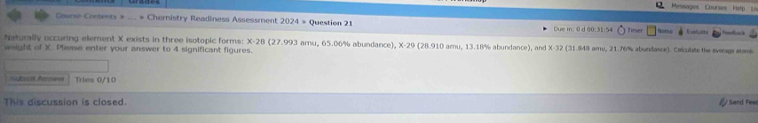 Messages Courses Help Li 
Course Contents = Chemistry Readiness Assessment 2024 » Question 21 Due m: 0 d 00:31:54 Timer Eeefuate Fendbock 
Naturally eccuring element X exists in three isotopic forms: X-28 (27.993 amu, 65.06% abundance), X-29 (28.910 amu, 13.18% abundance), and X-32 (31.848 amu, 21.76% abundance). Calculate the average stamic 
weight of X. Please enter your answer to 4 significant figures. 
Staticit Arsas Tries 0/10 
This discussion is closed. Send Feel