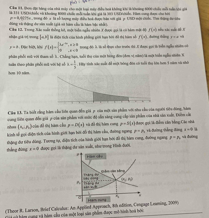 Đơn đặt hàng của nhà máy cho một loại máy điều hoà không khí là khoảng 6000 chiếc mỗi tuần khi giá
là 331 USD/chiếc và khoảng 8000 chiếc mỗi tuần khi giá là 303 USD/chiếc. Hàm cung được cho bởi
p=0,0275x , trong đó x là số lượng máy điều hoà được bán với giá p USD một chiếc. Tìm thặng dư tiêu
dùng và thặng dư sản xuất (giả sử hàm cầu là hàm bậc nhất).
Câu 12. Trong Xác suất thống kê, một biến ngẫu nhiên X được gọi là có hàm mật độ f(x) nếu xác suất đề X
nhận giá trị trong [a,b] là diện tích của hình phẳng giới hạn bởi đồ thị hàm số f(x) , đường thẳng y=a và
y=b. Đặc biệt, khi f(x)=beginarrayl lambda e^(-lambda x),x≥ 0 0,x<0endarray. trong đó λ là số thực cho trước thì X được gọi là biến ngẫu nhiên có
phân phối mũ với tham số λ. Chẳng hạn, tuổi thọ của một bóng đèn (đơn vị năm) là một biến ngẫu nhiên X
tuân theo phân phối mũ với hệ số lambda = 1/5 . Hãy tính xác suất để một bóng đèn có tuổi thọ lớn hơn 5 năm và nhỏ
hơn 10 năm.
Câu 13. Ta biết rằng hàm cầu liên quan đến giá p của một sản phẩm với nhu cầu của người tiêu dùng, hàm
cung liên quan đến giá p của sản phẩm với mức độ sẵn sàng cung cấp sản phầm của nhà sản xuất. Điểm cắt
nhau (x_0;p_0) của đồ thị hàm cầu p=D(x) và đồ thị hàm cung p=S(x) được gọi là điểm cân bằng.Các nhà
kinh tế gọi diện tích của hình giới hạn bởi đồ thị hàm cầu, đường ngang p=p_0 và đường thẳng đứng x=0 là
thặng dư tiêu dùng. Tương tự, diện tích của hình giới hạn bởi đồ thị hàm cung, đường ngang p=p_0 và đường
thẳng đứng x=0 được gọi là thặng dư sản xuất, như trong Hình dưới.
p Hàm cầu
Điểm căn bằng
Thăng dư
tiêu dùng (x_0;p_0)
P_0 Thắng dư
sản xuất
x_0 x
Hàm cung
(Theor R. Larson, Brief Calculus: An Applied Approach, 8th edition, Cengage Learing, 2009)
sả sử hàm cung và hàm cầu của một loại sản phẩm được mô hình hoá bởi: