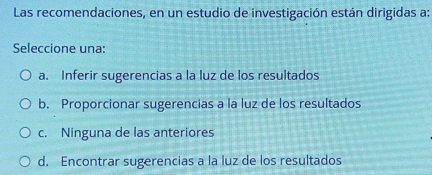 Las recomendaciones, en un estudio de investigación están dirigidas a:
Seleccione una:
a. Inferir sugerencias a la luz de los resultados
b. Proporcionar sugerencias a la luz de los resultados
c. Ninguna de las anteriores
d. Encontrar sugerencias a la luz de los resultados