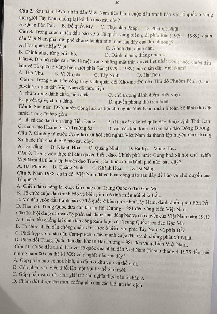 Sau năm 1975, nhân dân Việt Nam tiến hành cuộc đấu tranh bảo vệ Tổ quốc ở vùng
biên giới Tây Nam chống lại kẻ thù nào sau đây?
A. Quân Pôn Pốt. B. Đế quốc Mỹ. C. Thực dân Pháp. D. Phát xít Nhật.
Câu 3. Trong cuộc chiến đấu bảo vệ ở Tổ quốc vùng biên giới phía Bắc (1979-1989) ), quân
dân Việt Nam phải đối phó chống lại âm mưu nào sau đây của đối phương?
A. Hoa quân nhập Việt. C. Giành đất, dành dân.
B. Chinh phục từng gói nhỏ. D. Đánh nhanh, thắng nhanh.
Câu 4. Địa bàn nào sau đây là một trong những mặt trận quyết liệt nhất trong cuộc chiến đấu
bảo vệ Tổ quốc ở vùng biên giới phía Bắc (1979 - 1989) của quân dân Việt Nam?
A. Thổ Chu. B. Vị Xuyên. C. Tây Ninh. D. Hà Tiên.
Câu 5. Trong việc tiến công truy kích quân đội Khơ-me Đỏ đến Thủ đô Phnôm Pênh (Cam-
pu-chia), quân dân Việt Nam đã thực hiện
A. chủ trương đánh chắc, tiến chắc. C. chủ trương đánh điểm, diệt viện.
B. quyền tự vệ chính đáng.
D. quyền phòng thủ trên biển.
Câu 6. Sau năm 1975, nước Cộng hoà xã hội chủ nghĩa Việt Nam quản lí toàn bộ lãnh thổ đất
nước, trong đó bao gồm
A. tất cả các đảo trên vùng Biển Đông. B. tất cả các đảo và quần đảo thuộc vịnh Thái Lan.
C. quần đảo Hoàng Sa và Trường Sa. D. các đặc khu kinh tế trên bán đảo Đông Dương.
Câu 7. Chính phủ nước Cộng hoà xã hội chủ nghĩa Việt Nam đã thành lập huyện đảo Hoàng
Sa thuộc tỉnh/thành phố nào sau đây?
A. Đà Nẵng. B. Khánh Hoà. C. Quảng Ninh.  D. Bà Rịa - Vũng Tàu.
Câu 8. Trong việc thực thi chủ quyền biển, đảo, Chính phủ nước Cộng hoà xã hội chủ nghĩa
Việt Nam đã thành lập huyện đảo Trường Sa thuộc tỉnh/thành phố nào sau đây?
A. Hải Phòng. B. Quảng Ninh. C. Khánh Hoà. D. Đà Nẵng.
Câu 9. Năm 1988, quân đội Việt Nam đã có hoạt động nào sau đây để bảo vệ chủ quyền của
Tổ quốc?
A. Chiến đấu chống lại cuộc tấn công của Trung Quốc ở đảo Gạc Ma.
B. Tổ chức cuộc đấu tranh bảo vệ biên giới ở 6 tỉnh miền núi phía Bắc.
C. Mở đầu cuộc đấu tranh bảo vệ Tổ quốc ở biên giới phía Tây Nam, đánh đuổi quân Pôn Pốt.
D. Phản đối Trung Quốc đưa dàn khoan Hải Dương - 981 đến vùng biển Việt Nam.
Câu 10. Nội dung nào sau đây phản ánh đúng hoạt động bảo vệ chủ quyền của Việt Nam năm 1988?
A. Chiến đấu chống lại cuộc tấn công xâm lược của Trung Quốc trên đảo Gạc Ma.
B. Tổ chức chiến đấu chống quân xâm lược ở biên giới phía Tây Nam và phía Bắc.
C. Phối hợp với quân dân Cam-pu-chia đẩy mạnh cuộc đấu tranh chống phát xít Nhật.
D. Phản đối Trung Quốc đưa dàn khoan Hải Dương - 981 đến vùng biển Việt Nam.
Câu 11. Cuộc đấu tranh bảo vệ Tổ quốc của nhân dân Việt Nam (từ sau tháng 4-1975 đến cuối
những năm 80 của thế kỉ XX) có ý nghĩa nào sau đây?
A. Góp phần bảo vệ hoà bình, ổn định ở khu vực và thế giới.
B. Góp phần vào việc thiết lập một trật tự thế giới mới.
C. Góp phần vào quá trình giải trừ chủ nghĩa thực dân ở châu Á.
D. Chấm dứt được âm mưu chống phá của các thế lực thù địch.