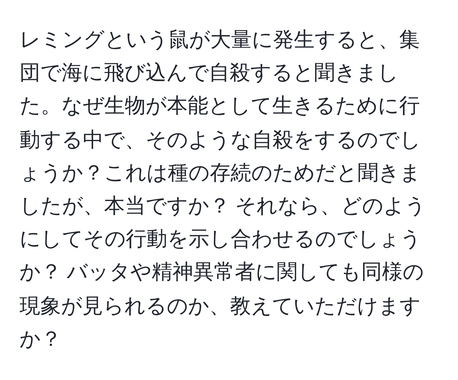 レミングという鼠が大量に発生すると、集団で海に飛び込んで自殺すると聞きました。なぜ生物が本能として生きるために行動する中で、そのような自殺をするのでしょうか？これは種の存続のためだと聞きましたが、本当ですか？ それなら、どのようにしてその行動を示し合わせるのでしょうか？ バッタや精神異常者に関しても同様の現象が見られるのか、教えていただけますか？