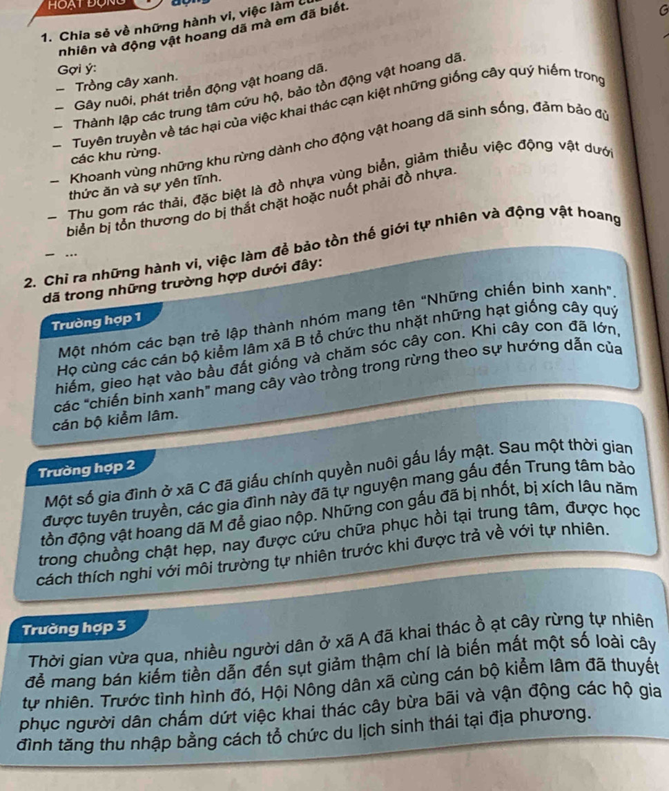 Chia sẻ về những hành vi, việc làm ở
nhiên và động vật hoang dã mà em đã biết
G
Gợi ý:
- Trồng cây xanh.
Gây nuôi, phát triển động vật hoang dã.
Thành lập các trung tâm cứu hộ, bảo tồn động vật hoang dã
Tuyên truyền về tác hại của việc khai thác cạn kiệt những giống cây quý hiếm trong
- Khoanh vùng những khu rừng dành cho động vật hoang dã sinh sống, đảm bảo đủ
các khu rừng.
- Thu gom rác thải, đặc biệt là đồ nhựa vùng biển, giảm thiểu việc động vật dưới
thức ăn và sự yên tĩnh.
biển bị tổn thương do bị thắt chặt hoặc nuốt phải đồ nhựa.
2. Chỉ ra những hành vi, việc làm để bảo tồn thế giới tự nhiên và động vật hoang
 …
đã trong những trường hợp dưới đây:
Một nhóm các bạn trẻ lập thành nhóm mang tên "Những chiến binh xanh".
Trường hợp 1
Họ cùng các cán bộ kiểm lâm xã B tổ chức thu nhặt những hạt giống cây quý
hiếm, gieo hạt vào bầu đất giống và chăm sóc cây con. Khi cây con đã lớn,
các "chiến binh xanh" mang cây vào trồng trong rừng theo sự hướng dẫn của
cán bộ kiểm lâm.
Trường hợp 2
Một số gia đình ở xã C đã giấu chính quyền nuôi gấu lấy mật. Sau một thời gian
được tuyên truyền, các gia đình này đã tự nguyện mang gấu đến Trung tâm bảo
đồn động vật hoang dã M đễ giao nộp. Những con gấu đã bị nhốt, bị xích lâu năm
trong chuồng chật hẹp, nay được cứu chữa phục hồi tại trung tâm, được học
cách thích nghi với môi trường tự nhiên trước khi được trả về với tự nhiên.
Trường hợp 3
Thời gian vừa qua, nhiều người dân ở xã A đã khai thác ồ ạt cây rừng tự nhiên
để mang bán kiếm tiền dẫn đến sụt giảm thậm chí là biến mất một số loài cây
tự nhiên. Trước tình hình đó, Hội Nông dân xã cùng cán bộ kiểm lâm đã thuyết
phục người dân chấm dứt việc khai thác cây bừa bãi và vận động các hộ gia
đình tăng thu nhập bằng cách tổ chức du lịch sinh thái tại địa phương.