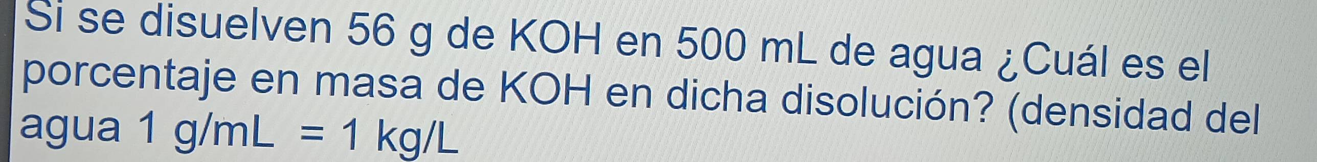 Si se disuelven 56 g de KOH en 500 mL de agua ¿Cuál es el 
porcentaje en masa de KOH en dicha disolución? (densidad del 
agua 1g/mL=1kg/L