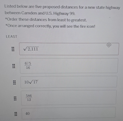 Listed below are five proposed distances for a new state highway
between Camden and U.S. Highway 99.
*Order these distances from least to greatest.
*Once arranged correctly, you will see the fire icon!
LEAST
sqrt(2,111)
 675/16 
10sqrt(17)
:  586/13 
40