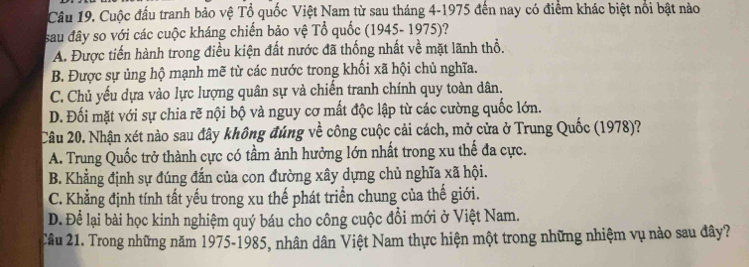 Cuộc đấu tranh bảo vệ Tổ quốc Việt Nam từ sau tháng 4-1975 đến nay có điểm khác biệt nổi bật nào
sau đây so với các cuộc kháng chiến bảo vệ Tổ quốc (1945- 1975)?
A. Được tiến hành trong điều kiện đất nước đã thống nhất về mặt lãnh thổ.
B. Được sự ủng hộ mạnh mẽ từ các nước trong khối xã hội chủ nghĩa.
C. Chủ yếu dựa vào lực lượng quân sự và chiến tranh chính quy toàn dân.
D. Đối mặt với sự chia rẽ nội bộ và nguy cơ mất độc lập từ các cường quốc lớn.
Câu 20. Nhận xét nào sau đây không đúng về công cuộc cải cách, mở cửa ở Trung Quốc (1978)?
A. Trung Quốc trở thành cực có tầm ảnh hưởng lớn nhất trong xu thế đa cực.
B. Khẳng định sự đúng đắn của con đường xây dựng chủ nghĩa xã hội.
C. Khẳng định tính tất yếu trong xu thế phát triển chung của thế giới.
D. Để lại bài học kinh nghiệm quý báu cho công cuộc đổi mới ở Việt Nam.
Cầu 21. Trong những năm 1975-1985, nhân dân Việt Nam thực hiện một trong những nhiệm vụ nào sau đây?