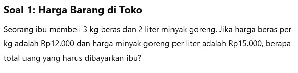 Soal 1: Harga Barang di Toko 
Seorang ibu membeli 3 kg beras dan 2 liter minyak goreng. Jika harga beras per
kg adalah Rp12.000 dan harga minyak goreng per liter adalah Rp15.000, berapa 
total uang yang harus dibayarkan ibu?