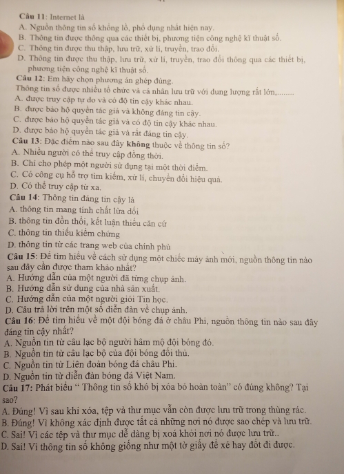 Internet là
A. Nguồn thông tin số khồng lồ, phổ dụng nhất hiện nay.
B. Thông tin được thông qua các thiết bị, phương tiện công nghệ kĩ thuật số.
C. Thông tin được thu thập, lưu trữ, xử li, truyền, trao đổi.
D. Thông tin được thu thập, lưu trữ, xử lí, truyền, trao đổi thông qua các thiết bị,
phương tiện công nghệ kĩ thuật số.
Câu 12: Em hãy chọn phương án ghép đùng.
Thông tin số được nhiều tổ chức và cá nhân lưu trữ với dung lượng rất lớn,........
A. được truy cập tự do và có độ tin cậy khác nhau.
B. được bảo hộ quyền tác giả và không đáng tin cậy.
C. được bảo hộ quyền tác giả và có độ tin cậy khác nhau.
D. được bảo hộ quyền tác giả và rất đáng tin cậy.
Câu 13: Đặc điểm nào sau đây không thuộc về thông tin số?
A. Nhiều người có thể truy cập đồng thời.
B. Chi cho phép một người sử dụng tại một thời điểm.
C. Có công cụ hỗ trợ tìm kiếm, xử lí, chuyển đổi hiệu quả.
D. Có thể truy cập từ xa.
Câu 14: Thông tin đáng tin cậy là
A. thông tin mang tính chất lừa dổi
B. thông tin đồn thổi, kết luận thiếu căn cứ
C. thông tin thiếu kiểm chứng
D. thông tin từ các trang web của chính phủ
Câu 15: Để tìm hiều về cách sử dụng một chiếc máy ảnh mới, nguồn thông tin nào
sau đây cần được tham khảo nhất?
A. Hướng dẫn của một người đã từng chụp ảnh.
B. Hướng dẫn sử dụng của nhà sản xuất,
C. Hướng dẫn của một người giỏi Tin học.
D. Câu trả lời trên một số diễn đản về chụp ảnh.
Câu 16: Đề tìm hiều về một đội bóng đá ở châu Phi, nguồn thông tin nào sau đây
đáng tin cậy nhất?
A. Nguồn tin từ câu lạc bộ người hâm mộ đội bóng đó.
B. Nguồn tin từ câu lạc bộ của đội bóng đổi thủ.
C. Nguồn tin từ Liên đoàn bóng đá châu Phi.
D. Nguồn tin từ diễn đản bóng đá Việt Nam.
Câu 17: Phát biểu “ Thông tin số khó bị xóa bỏ hoàn toàn” có đúng không? Tại
sao?
A. Đúng! Vì sau khi xóa, tệp và thư mục vẫn còn được lưu trữ trong thùng rác.
B. Đúng! Vì không xác định được tất cả những nơi nó được sao chép và lưu trữ.
C. Sai! Vì các tệp và thư mục dễ dàng bị xoá khỏi nơi nó được lưu trữ..
D. Sai! Vì thông tin số không giồng như một tờ giấy đề xé hay đồt đi được.