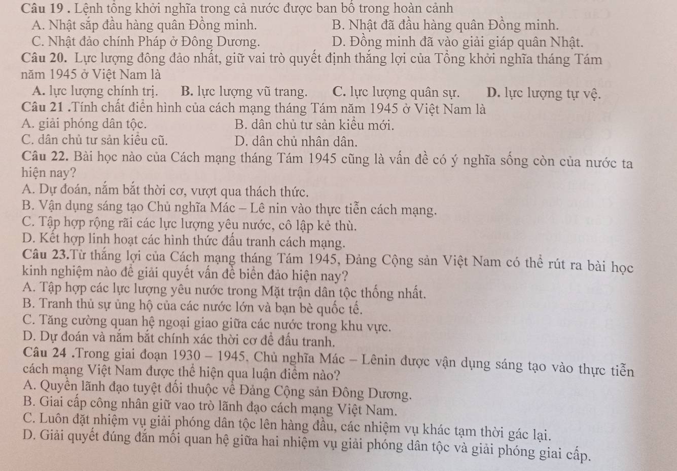 Lệnh tổng khởi nghĩa trong cả nước được ban bố trong hoàn cảnh
A. Nhật sắp đầu hàng quân Đồng minh. B. Nhật đã đầu hàng quân Đồng minh.
C. Nhật đảo chính Pháp ở Đông Dương. D. Đồng minh đã vào giải giáp quân Nhật.
Câu 20. Lực lượng đông đảo nhất, giữ vai trò quyết định thắng lợi của Tổng khởi nghĩa tháng Tám
năm 1945 ở Việt Nam là
A. lực lượng chính trị. B. lực lượng vũ trang. C. lực lượng quân sự. D. lực lượng tự vệ.
Câu 21 .Tính chất điển hình của cách mạng tháng Tám năm 1945 ở Việt Nam là
A. giải phóng dân tộc. B. dân chủ tư sản kiểu mới.
C. dân chủ tư sản kiều cũ. D. dân chủ nhân dân.
Câu 22. Bài học nào của Cách mạng tháng Tám 1945 cũng là vấn đề có ý nghĩa sống còn của nước ta
hiện nay?
A. Dự đoán, nắm bắt thời cơ, vượt qua thách thức.
B. Vận dụng sáng tạo Chủ nghĩa Mác - Lê nin vào thực tiễn cách mạng.
C. Tập hợp rộng rãi các lực lượng yêu nước, cô lập kẻ thù.
D. Kết hợp linh hoạt các hình thức đấu tranh cách mạng.
Câu 23.Từ thắng lợi của Cách mạng tháng Tám 1945, Đảng Cộng sản Việt Nam có thể rút ra bài học
kinh nghiệm nào để giải quyết vấn đề biển đảo hiện nay?
A. Tập hợp các lực lượng yêu nước trong Mặt trận dân tộc thống nhất.
B. Tranh thủ sự ủng hộ của các nước lớn và bạn bè quốc tế.
C. Tăng cường quan hệ ngoại giao giữa các nước trong khu vực.
D. Dự đoán và nắm bắt chính xác thời cơ để đấu tranh.
Câu 24 .Trong giai đoạn n 1930 - 1945, Chủ nghĩa Mác - Lênin được vận dụng sáng tạo vào thực tiễn
cách mạng Việt Nam được thể hiện qua luận điểm nào?
A. Quyền lãnh đạo tuyệt đối thuộc về Đảng Cộng sản Đông Dương.
B. Giai cấp công nhân giữ vao trò lãnh đạo cách mạng Việt Nam.
C. Luôn đặt nhiệm vụ giải phóng dân tộc lên hàng đầu, các nhiệm vụ khác tạm thời gác lại.
D. Giải quyết đúng đắn mối quan hệ giữa hai nhiệm vụ giải phóng dân tộc và giải phóng giai cấp.