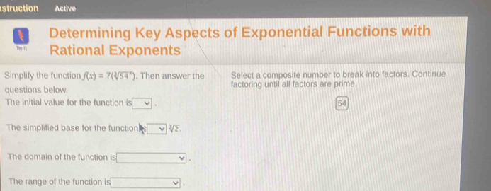 struction Active 
Determining Key Aspects of Exponential Functions with 
Try 11 Rational Exponents 
Simplify the function f(x)=7(sqrt[3](54^x)). Then answer the Select a composite number to break into factors. Continue 
questions below. factoring until all factors are prime. 
The initial value for the function is □.
54
The simplified base for the function |sqrt[3sqrt 3](2sqrt [3]2).
The domain of the function is □. 
The range of the function is □