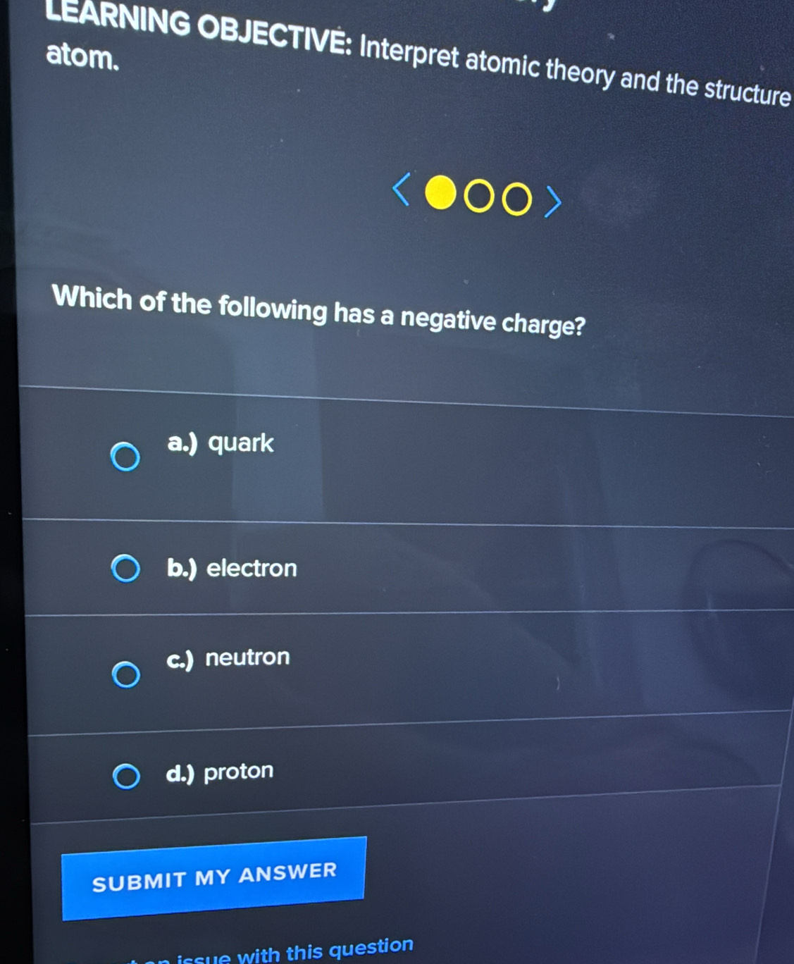 atom.
LEARNING OBJECTIVÉ: Interpret atomic theory and the structure
Which of the following has a negative charge?
a.) quark
b.) electron
c.) neutron
d.) proton
SUBMIT MY ANSWER
cue with this question