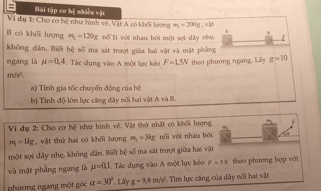 Bài tập cơ hệ nhiều vật 
Ví dụ 1: Cho cơ hệ như hình vẽ. Vật A có khối lượng m_1=200g , vật 
A 
B 
B có khối lượng m_2=120g nố 1i với nhau bởi một sợi dây nhẹ, F 
không dãn. Biết hệ số ma sát trượt giữa hai vật và mặt phẳng 
ngang là mu =0,4. Tác dụng vào A một lực kéo F=1,5N theo phương ngang. Lấy g=10
m/s^2. 
a) Tính gia tốc chuyển động của hệ 
b) Tính độ lớn lực căng dây nối hai vật A và B. 
Ví dụ 2: Cho cơ hệ như hình vẽ. Vật thứ nhất có khối lượng m_1 m_2 F
m_1=1kg , vật thứ hai có khối lượng m_2=3kg nối với nhau bởi 
a 
một sợi dây nhẹ, không dãn. Biết hệ số ma sát trượt giữa hai vật 
và mặt phẳng ngang là mu =0, 1. Tác dụng vào A một lực kéo F=5N theo phương hợp với 
phhương ngang một góc alpha =30°. Lấy g=9, 8m/s^2. Tìm lực căng của dây nối hai vật