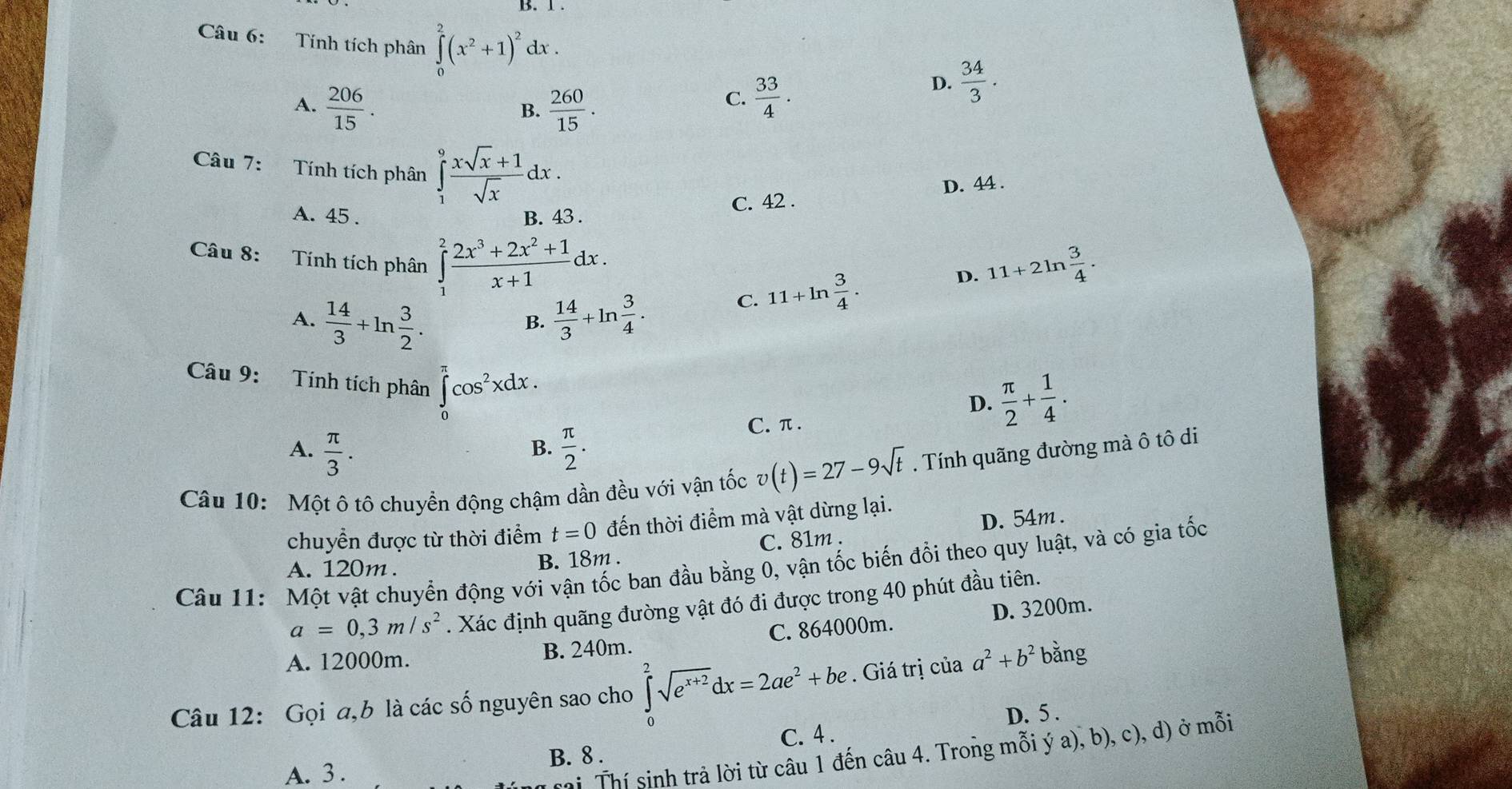 Tính tích phân ∈tlimits _0^(2(x^2)+1)^2dx.
A.  206/15 .  260/15 .
B.
C.  33/4 .
D.  34/3 .
Câu 7: Tính tích phân ∈tlimits _1^(9frac xsqrt(x)+1)sqrt(x)dx.
D. 44 .
C. 42 .
A. 45 . B. 43 .
Câu 8:  Tính tích phân ∈tlimits _1^(2frac 2x^3)+2x^2+1x+1dx.
D. 11+2ln  3/4 .
A.  14/3 +ln  3/2 .  14/3 +ln  3/4 .
C. 11+ln  3/4 .
B.
Câu 9: Tính tích phân ∈tlimits _0^((π)cos ^2)xdx.
D.  π /2 + 1/4 .
A.  π /3 .  π /2 .
C. π .
B.
Câu 10: Một ô tô chuyền động chậm dần đều với vận tốc v(t)=27-9sqrt(t). Tính quãng đường mà ô tô di
chuyển được từ thời điểm t=0 đến thời điểm mà vật dừng lại.
A. 120m. B. 18m . C. 81m . D.54m.
Câu 11: Một vật chuyển động vhat odot 1 vận tốc ban đầu bằng 0, vận tốc biến đổi theo quy luật, và có gia tốc
a=0,3m/s^2. Xác định quãng đường vật đó đi được trong 40 phút đầu tiên.
A. 12000m. B. 240m C. 864000m. D. 3200m.
Câu 12: Gọi a,b là các số nguyên sao cho ∈tlimits _0^(2sqrt(e^x+2))dx=2ae^2+be. Giá trị của a^2+b^2 bǎng
B. 8 . C. 4 . D. 5 .
A. 3 .
rai Thí sinh trả lời từ câu 1 đến câu 4. Trong mỗi ý a), b), c), d) ở mỗi