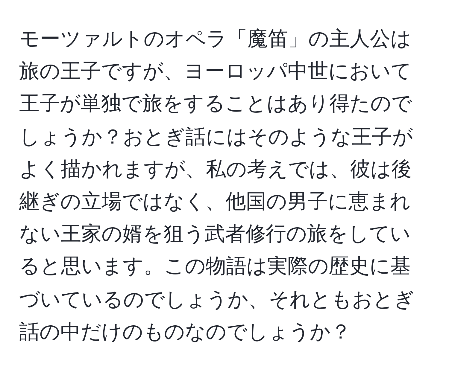 モーツァルトのオペラ「魔笛」の主人公は旅の王子ですが、ヨーロッパ中世において王子が単独で旅をすることはあり得たのでしょうか？おとぎ話にはそのような王子がよく描かれますが、私の考えでは、彼は後継ぎの立場ではなく、他国の男子に恵まれない王家の婿を狙う武者修行の旅をしていると思います。この物語は実際の歴史に基づいているのでしょうか、それともおとぎ話の中だけのものなのでしょうか？