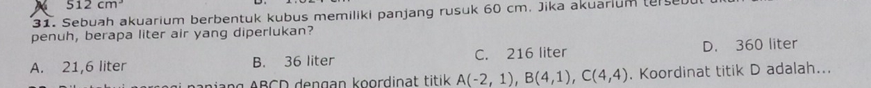 512cm^3
31. Sebuah akuarium berbentuk kubus memiliki panjang rusuk 60 cm. Jika akuarlum (erse
penuh, berapa liter air yang diperlukan?
A. 21,6 liter B. 36 liter C. 216 liter D. 360 liter
paniang ABCD dengan koordinat titik A(-2,1), B(4,1), C(4,4). Koordinat titik D adalah...