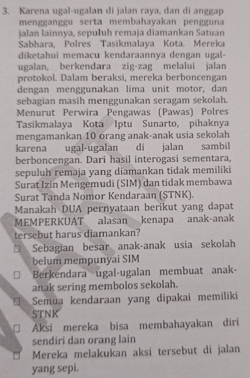 Karena ugal-ugalan di jalan raya, dan di anggap
mengganggu serta membahayakan pengguna
jalan lainnya, sepuluh remaja diamankan Satuan
Sabhara, Polres Tasikmalaya Kota. Mereka
diketahui memacu kendaraannya dengan ugal-
ugalan, berkendara zig-zag melalui jalan
protokol. Dalam beraksi, mereka berboncengan
dengan menggunakan lima unit motor, dan
sebagian masih menggunakan seragam sekolah.
Menurut Perwira Pengawas (Pawas) Polres
Tasikmalaya Kota Iptu Sunarto, pihaknya
mengamankan 10 orang anak-anak usia sekolah
karena ugal-ugalan di jalan sambil
berboncengan. Dari hasil interogasi sementara,
sepuluh remaja yang diamankan tidak memiliki
Surat Izin Mengemudi (SIM) dan tidak membawa
Surat Tanda Nomor Kendaraan (STNK).
Manakah DUA pernyataan berikut yang dapat
MEMPERKUAT alasan kenapa anak-anak
tersebut harus diamankan?
Sebagian besar anak-anak usia sekolah
belum mempunyai SIM
Berkendara ugal-ugalan membuat anak-
anak sering membolos sekolah.
Semua kendaraan yang dipakai memiliki
STNK
Aksi mereka bisa membahayakan diri
sendiri dan orang lain
Mereka melakukan aksi tersebut di jalan
yang sepi.