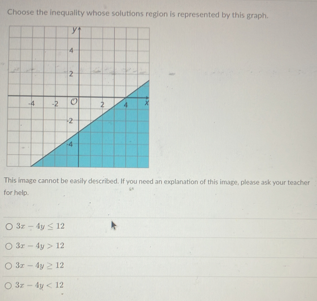 Choose the inequality whose solutions region is represented by this graph.
This image cannot be easily described. If you need an explanation of this image, please ask your teacher
for help.
3x-4y≤ 12
3x-4y>12
3x-4y≥ 12
3x-4y<12</tex>