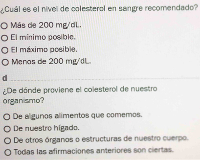 ¿Cuál es el nivel de colesterol en sangre recomendado?
O Más de 200 mg/dL.
El mínimo posible.
El máximo posible.
Menos de 200 mg/dL.
_d
_
¿De dónde proviene el colesterol de nuestro
organismo?
O De algunos alimentos que comemos.
De nuestro hígado.
De otros órganos o estructuras de nuestro cuerpo.
Todas las afirmaciones anteriores son ciertas